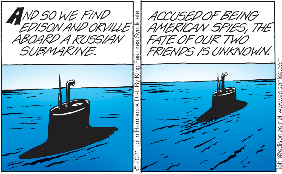 Illustration OCR: AND SO WE FIND EDISON AND ORVILLE AMERICAN SPIESTHE ABOARD A RUSSIAN SUBMARINE. ACCUSED OF BEING FATE OF OUR TWO FRIENDS IS UNKNOWN. O2021 John Hambrock Dist. By King Features Syndicate john@edisonlee.net www.edisonlee.com AND SO WE FIND EDISON AND ORVILLE AMERICAN SPIESTHE ABOARD A RUSSIAN SUBMARINE. ACCUSED OF BEING FATE OF OUR TWO FRIENDS IS UNKNOWN. O2021 John Hambrock Dist. By King Features Syndicate john@edisonlee.net www.edisonlee.com
