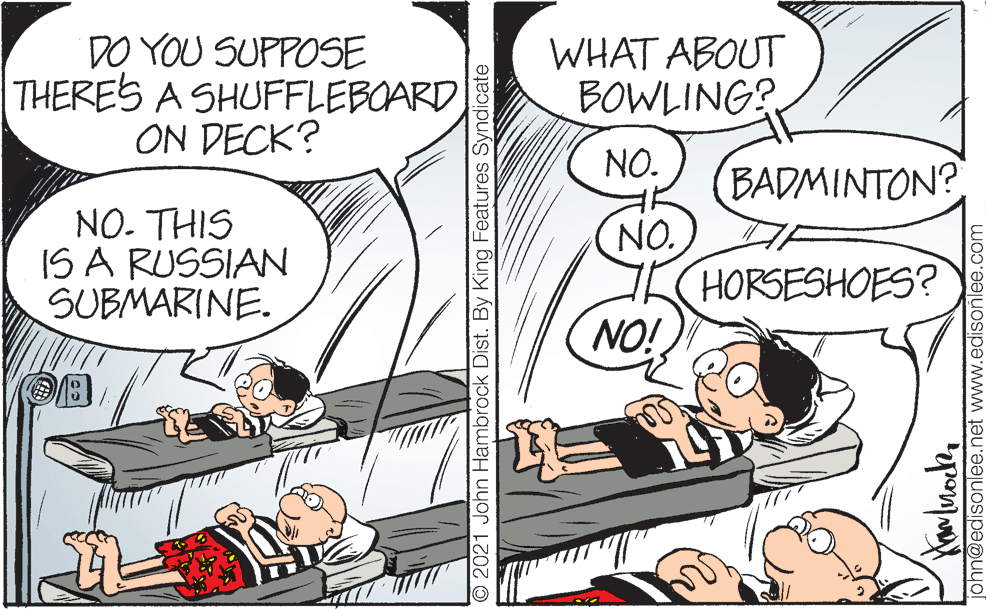 Handwriting OCR: DO YOU SUPPOSE THERES A SHUFFLEBOARD ON DECK? WHAT ABOUT BOWLING? NO. NO. THIS IS A RUSSIAN SUBMARINE. BADMINTON? NO. HORSESHOES? NO! O2021 John Hambrock Dist. By King Features Syndicate john@edisonlee.net www.edisoñlee.com DO YOU SUPPOSE THERES A SHUFFLEBOARD ON DECK? WHAT ABOUT BOWLING? NO. NO. THIS IS A RUSSIAN SUBMARINE. BADMINTON? NO. HORSESHOES? NO! O2021 John Hambrock Dist. By King Features Syndicate john@edisonlee.net www.edisoñlee.com