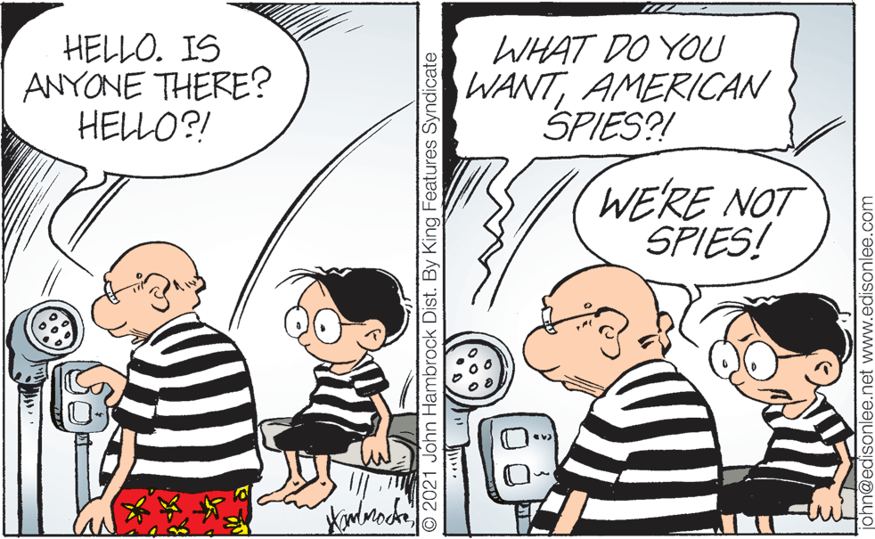Organism OCR: HELLO. IS ANYONE THERE? HELLO?! WHAT DO YOU WANTAMERICAN SPIES?! WERE NOT SPIES! © 2021 John Hambrock Dist. By King Features Syndicate n@edisonlee.net www.edisonlee.com HELLO. IS ANYONE THERE? HELLO?! WHAT DO YOU WANTAMERICAN SPIES?! WERE NOT SPIES! © 2021 John Hambrock Dist. By King Features Syndicate n@edisonlee.net www.edisonlee.com