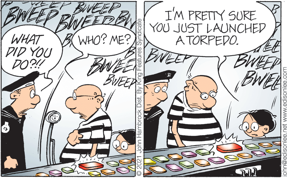 Fictional character OCR: EEP BVEEPEWEEP BINEE D I'M PRETTY SURE YOU JUST LAUNCHED A TORPEDO. BWHO? ME? WHAT DID YOU DO?! BNEE BWEE BUEER BWEEP BWE O 2021 John Hambrock Dist. By King Features Syndicate phn@edisonlee.net www.edisonlee. EEP BVEEPEWEEP BINEE D I'M PRETTY SURE YOU JUST LAUNCHED A TORPEDO. BWHO? ME? WHAT DID YOU DO?! BNEE BWEE BUEER BWEEP BWE O 2021 John Hambrock Dist. By King Features Syndicate phn@edisonlee.net www.edisonlee.