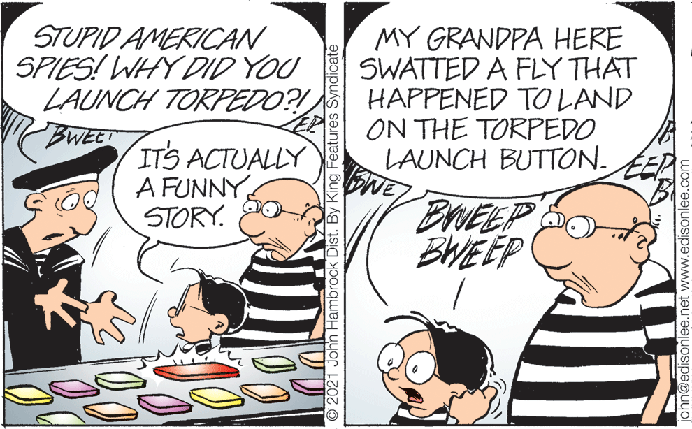 People OCR: STUPID AMERICAN SPIES! WHY DID YOU LAUNCH TORFEDO?! BWEET MY GRANDPA HERE SWATTED A FLY THAT HAPPENED TO LAND ON THE TORPEDO LAUNCH BUTTON. ITS ACTUALLY A FUNNY STORY. ERVEEP BWEEP O2021 John Hambrock Dist. By King Features Syndicate john@edisonlee.net www.edisonlee.com STUPID AMERICAN SPIES! WHY DID YOU LAUNCH TORFEDO?! BWEET MY GRANDPA HERE SWATTED A FLY THAT HAPPENED TO LAND ON THE TORPEDO LAUNCH BUTTON. ITS ACTUALLY A FUNNY STORY. ERVEEP BWEEP O2021 John Hambrock Dist. By King Features Syndicate john@edisonlee.net www.edisonlee.com