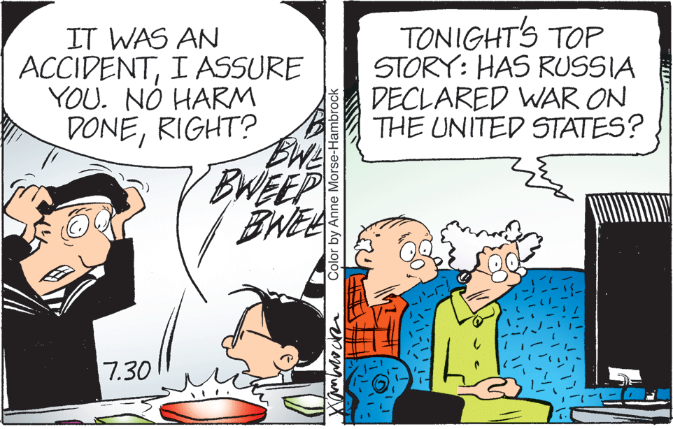 Font OCR: IT WAS AN ACCIDENTI ASSURE YOU. NÓ HARM DONERIGHT? TONIGHTS TOP STORY: HAS RUSSIA DECLARED WAR ON THE UNITED STATES? BWEEP BNEE 7.30 Color by Anne Morse-Hambrock IT WAS AN ACCIDENTI ASSURE YOU. NÓ HARM DONERIGHT? TONIGHTS TOP STORY: HAS RUSSIA DECLARED WAR ON THE UNITED STATES? BWEEP BNEE 7.30 Color by Anne Morse-Hambrock
