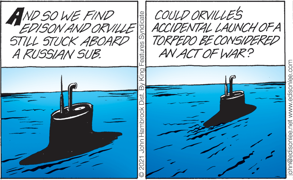 Lake OCR: AND SO WE FIND EDISON AND ORVILLE STILL STUCK ABOARD A RUSSIAN SUB. COULD ORVILLES ACCIDENTAL LAUNCH OF A TORPEDO BE CONSIDERED AN ACT OF WAR? O 2021 John Hambrock Dist. By King Features Syndicate john@edisonlee.net www.edisonle.com AND SO WE FIND EDISON AND ORVILLE STILL STUCK ABOARD A RUSSIAN SUB. COULD ORVILLES ACCIDENTAL LAUNCH OF A TORPEDO BE CONSIDERED AN ACT OF WAR? O 2021 John Hambrock Dist. By King Features Syndicate john@edisonlee.net www.edisonle.com