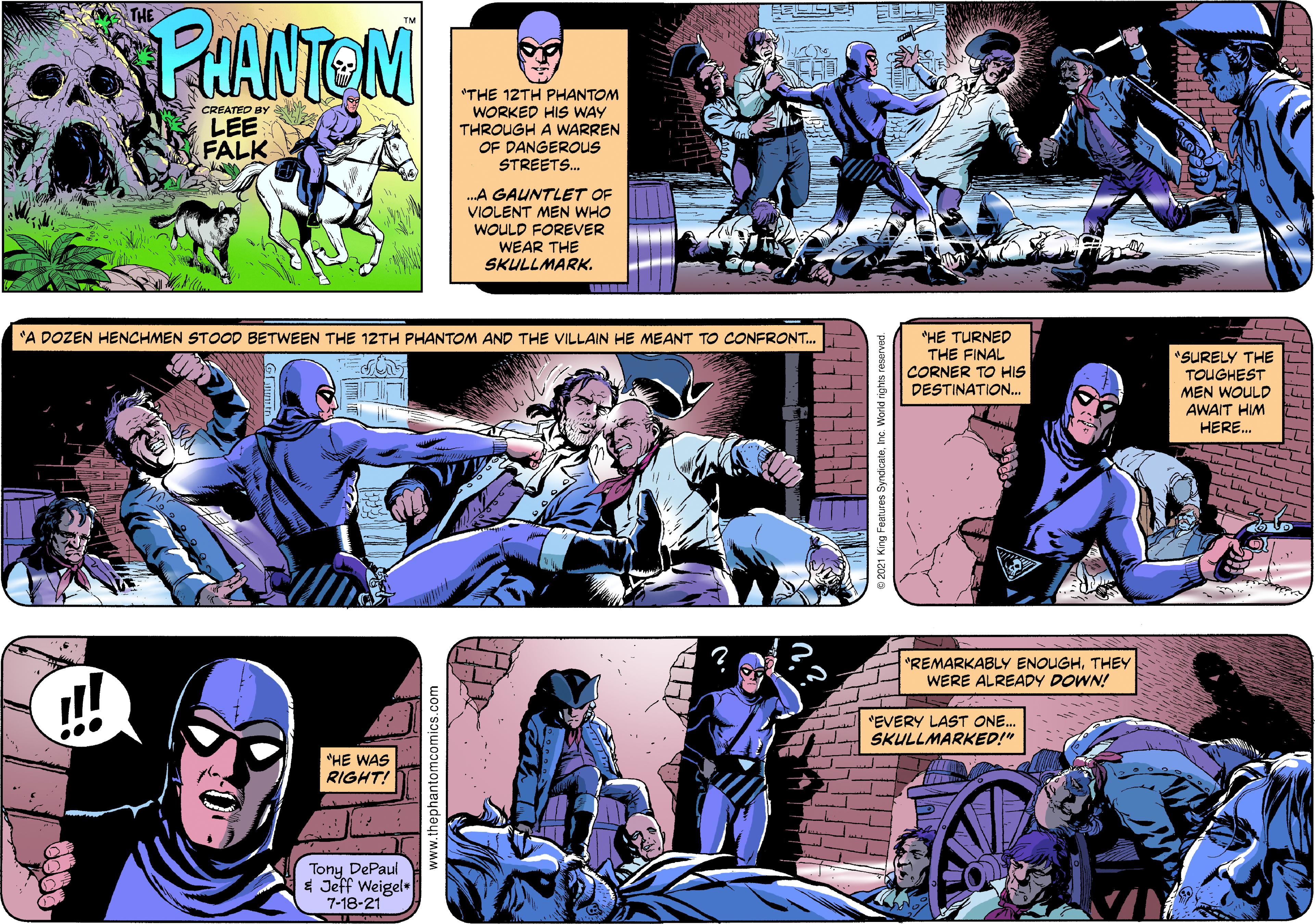 Publication OCR: THE PARNTEM *THE 12TH PHANTOM WORKED HIS WAY THROUGH A WARREN OF DANGEROUS STREETS. CREATED By LEE FALK .A GAUNTLET OF VIOLENT MEN WHO WOULD FOREVVER WEAR THE SKULLMARK. CLI "HE TURNED THE FINAL CORNER TO HIS DESTINATION. "A DOZEN HENCHMEN STOOD BETWEEN THE 12TH PHANTOM AND THE VILLAIN HE MEANT TO CONFRONT. *SURELY THE TOUGHEST MEN WOULD AWAIT HIM L HERE. "REMARKABLY ENOUGHTHEY WERE ALREADY DOWN! "EVERY LAST ONE. SKULLMARKED!" "HE WAS RIGHT! Tony DePaul $ Jeff Weigel 7-18-21 www.thephantomcomics.com THE PARNTEM *THE 12TH PHANTOM WORKED HIS WAY THROUGH A WARREN OF DANGEROUS STREETS. CREATED By LEE FALK .A GAUNTLET OF VIOLENT MEN WHO WOULD FOREVVER WEAR THE SKULLMARK. CLI "HE TURNED THE FINAL CORNER TO HIS DESTINATION. "A DOZEN HENCHMEN STOOD BETWEEN THE 12TH PHANTOM AND THE VILLAIN HE MEANT TO CONFRONT. *SURELY THE TOUGHEST MEN WOULD AWAIT HIM L HERE. "REMARKABLY ENOUGHTHEY WERE ALREADY DOWN! "EVERY LAST ONE. SKULLMARKED!" "HE WAS RIGHT! Tony DePaul $ Jeff Weigel 7-18-21 www.thephantomcomics.com