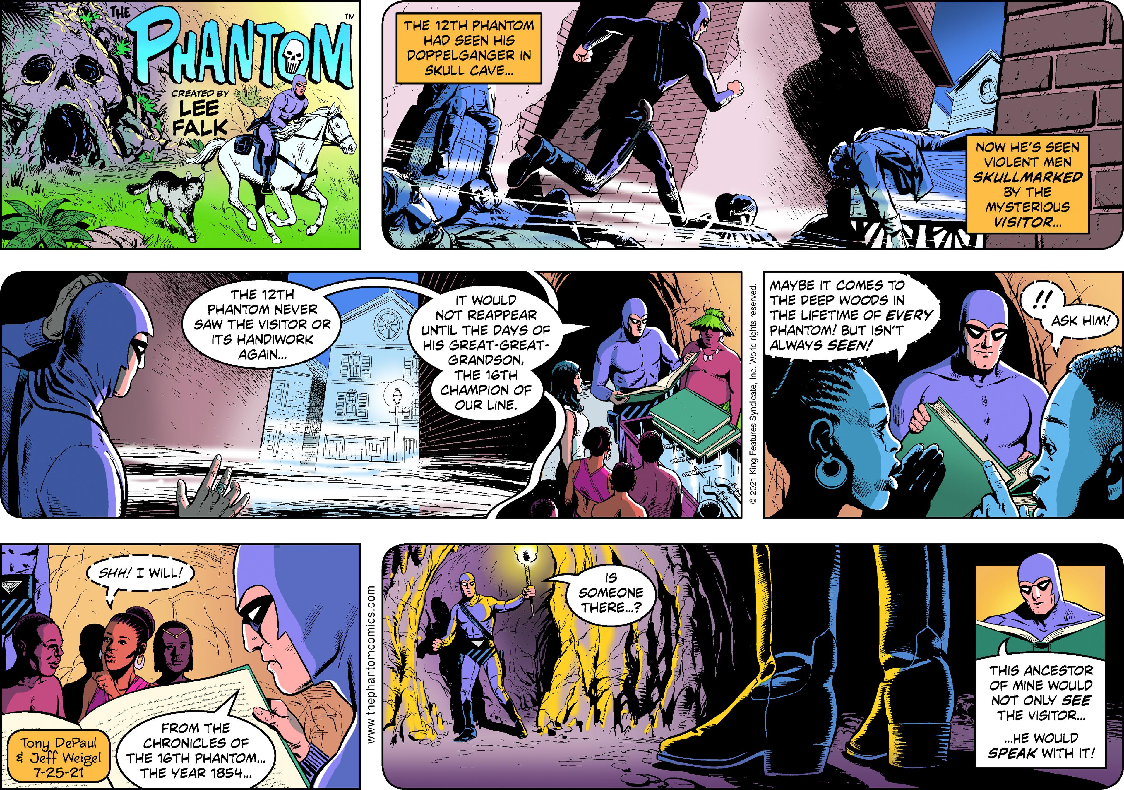 Art OCR: THE PHANTEM THE 12TH PHANTOM HAD SEEN HIS DOPPELGANGER IN SKULL CAVE. CREATED BY LEE FALK NOW HE'S SEEN VIOLENT MEN SKULLMARKED BY THE MYSTERIOUS VISITOR. THE 12TH PHANTOM NEVER SAW THE VISITOR OR ITS HANDIWORK AGAIN. MAYBE IT COMES TO THE DEEP WOODS IN THE LIFETIME OF EVERY PHANTOM! BUT ISN'T ALWAYS SEEN! !! IT WOULD NOT REAPPEAR UNTIL THE DAYS OF HIS GREAT-GREAT- GRANDSONTHE 16TH CHAMPION OF OUR LINE. ASK HIM! SHH! I WILL! IS SOMEONE THERE.? THIS ANCESTOR OF MINE WOULD NOT ONLY SEE THE VISITOR. Tony DePaul * Jeff Weigel 7-25-21 FROM THE CHRONICLES OF THE 16TH PHANTOM. THE YEAR 1854. .HE WOULD SPEAK WITH IT! .thephantomcomics.com THE PHANTEM THE 12TH PHANTOM HAD SEEN HIS DOPPELGANGER IN SKULL CAVE. CREATED BY LEE FALK NOW HE'S SEEN VIOLENT MEN SKULLMARKED BY THE MYSTERIOUS VISITOR. THE 12TH PHANTOM NEVER SAW THE VISITOR OR ITS HANDIWORK AGAIN. MAYBE IT COMES TO THE DEEP WOODS IN THE LIFETIME OF EVERY PHANTOM! BUT ISN'T ALWAYS SEEN! !! IT WOULD NOT REAPPEAR UNTIL THE DAYS OF HIS GREAT-GREAT- GRANDSONTHE 16TH CHAMPION OF OUR LINE. ASK HIM! SHH! I WILL! IS SOMEONE THERE.? THIS ANCESTOR OF MINE WOULD NOT ONLY SEE THE VISITOR. Tony DePaul * Jeff Weigel 7-25-21 FROM THE CHRONICLES OF THE 16TH PHANTOM. THE YEAR 1854. .HE WOULD SPEAK WITH IT! .thephantomcomics.com