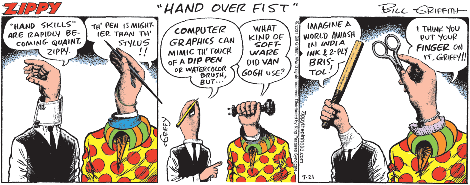Fictional character OCR: ZIPPY 'HAND OVER FIST" %3D BILL GRIFMt "HAND SKILLS" ARE RAPIDLY BE- COMING QUAINTZIPPY. TH' PEN IS MIGHT- IER THAN TH' COMPUTER GRAPHICS CAN MIMIC TH' TOUCH WHAT KIND OF SOFT- WARE DID VAN GOGH USE? IMAGINE A WORLD AWASH IN INDIA INK & 2-PLY BRIS; I THINK YOU PUT YOUR FINGER ON IT. GRIFFY!! STYLUS !! OF A DIP PEN OR WATERCOLOR BRUSHBUT... TOL 7-21 ORIFFY ZIPPY 'HAND OVER FIST" %3D BILL GRIFMt "HAND SKILLS" ARE RAPIDLY BE- COMING QUAINTZIPPY. TH' PEN IS MIGHT- IER THAN TH' COMPUTER GRAPHICS CAN MIMIC TH' TOUCH WHAT KIND OF SOFT- WARE DID VAN GOGH USE? IMAGINE A WORLD AWASH IN INDIA INK & 2-PLY BRIS; I THINK YOU PUT YOUR FINGER ON IT. GRIFFY!! STYLUS !! OF A DIP PEN OR WATERCOLOR BRUSHBUT... TOL 7-21 ORIFFY