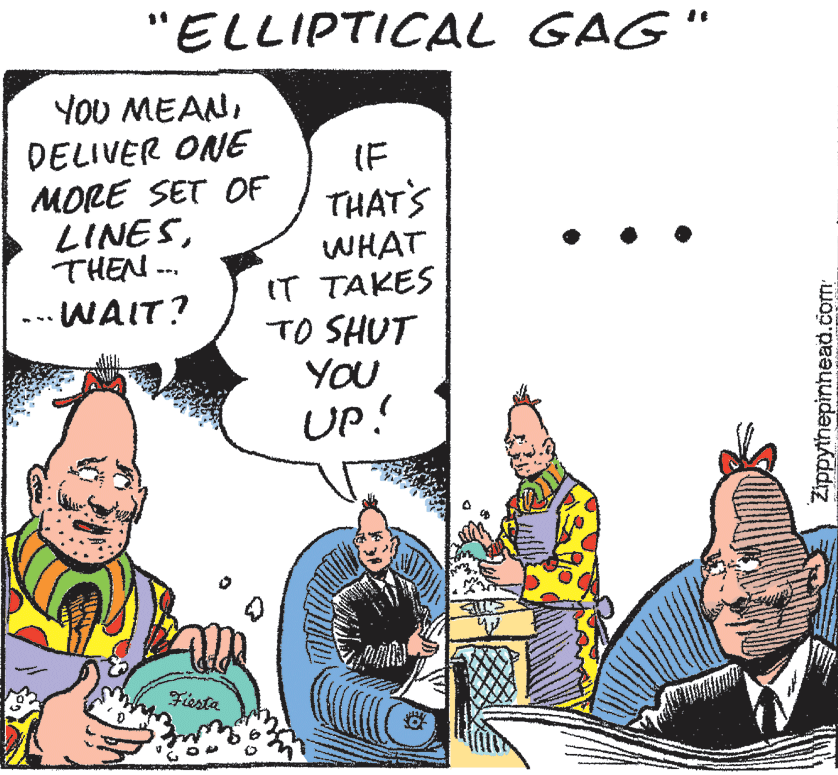 Conversation OCR: "ELLIPTICAL GAG" YOU MEANDELIVER ONE MORE SET OF LINESTHEN ... IF THAT'S WHAT IT TAKES TO SHUT YOU UP! .-- WAIT? Fiesta Zippythepinhead.com "ELLIPTICAL GAG" YOU MEANDELIVER ONE MORE SET OF LINESTHEN ... IF THAT'S WHAT IT TAKES TO SHUT YOU UP! .-- WAIT? Fiesta Zippythepinhead.com