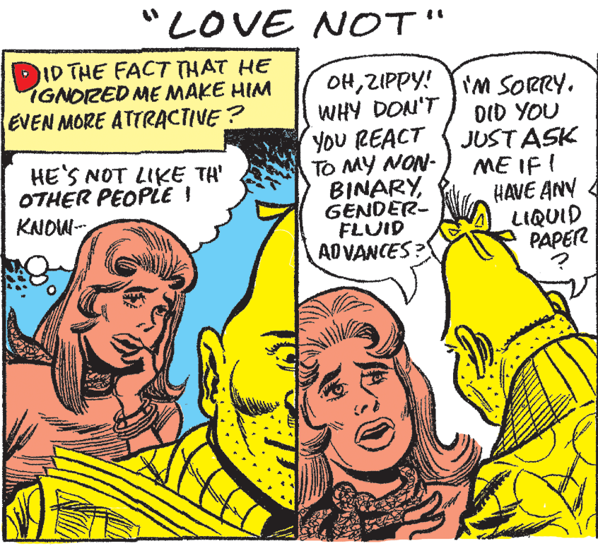 Interaction OCR: "LOVE NOT" DID THE FACT THAT HE IGNOZED ME MAKE HIM EVEN MORE ATTRACTIVE? OHZIPPY! WHY DON'T YoU REACT TO MY NON- BINARYGENDER- FLUID AD VANCES? I'M SORRY. DID YOU JUST ASK ME IF ! HAVE ANY LIQUID PAPER HE'S NOT LIKE TH' OTHER PEOPLE I KNOW- "LOVE NOT" DID THE FACT THAT HE IGNOZED ME MAKE HIM EVEN MORE ATTRACTIVE? OHZIPPY! WHY DON'T YoU REACT TO MY NON- BINARYGENDER- FLUID AD VANCES? I'M SORRY. DID YOU JUST ASK ME IF ! HAVE ANY LIQUID PAPER HE'S NOT LIKE TH' OTHER PEOPLE I KNOW-