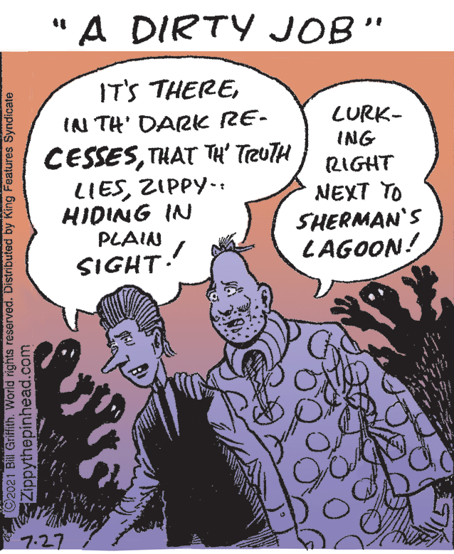 Gesture OCR: "A DIRTY JOB" IT'S THEREIN TH' DARK RE- LURK- ING CESSESTHAT TH' TreuTH LIESZIPPY.: HIDING IN PLAIN SIGHT: RIGHT NEXT TO SHERMAN'S LAGOON! 7.27 ©2021 Bill Griffith. World rights reserved. Distributed by King Features Syndicate Zippythepinhead.com "A DIRTY JOB" IT'S THEREIN TH' DARK RE- LURK- ING CESSESTHAT TH' TreuTH LIESZIPPY.: HIDING IN PLAIN SIGHT: RIGHT NEXT TO SHERMAN'S LAGOON! 7.27 ©2021 Bill Griffith. World rights reserved. Distributed by King Features Syndicate Zippythepinhead.com