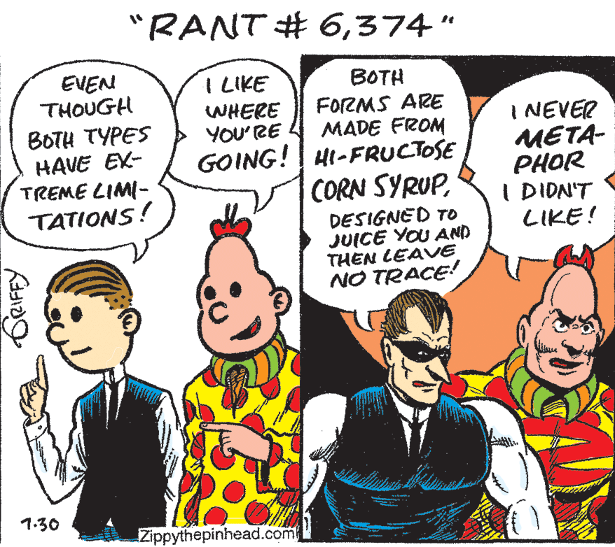 Finger OCR: "RANT # 6374" EVEN THOUGH I LIKE WHERE YOU'RE GOING! HI-FRUCTOSE BOTH FORMS ARE MADE FROM BOTH TYPES HAVE EX- TREME LIMI- TATIONS! I NEVER META- PHOR I DIDN'T LIKE! CORN SYRUPDESIGNED To JUICE YOU AND THEN LEAVE NO TRACE! 1.30 Zippythepinhead.com CRIFFY "RANT # 6374" EVEN THOUGH I LIKE WHERE YOU'RE GOING! HI-FRUCTOSE BOTH FORMS ARE MADE FROM BOTH TYPES HAVE EX- TREME LIMI- TATIONS! I NEVER META- PHOR I DIDN'T LIKE! CORN SYRUPDESIGNED To JUICE YOU AND THEN LEAVE NO TRACE! 1.30 Zippythepinhead.com CRIFFY