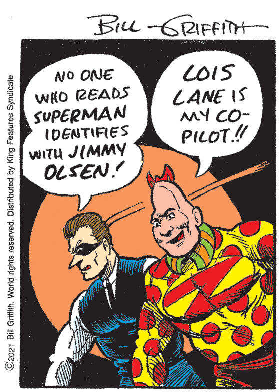 Humour OCR: Bill GRIFFITH LOIS LANE IS MY CO- PILOT.! NO ONE WHO READS SUPERMAN IDENTIFIES WITH JIMMY OLSEN! ©2021 Bill Griffith. World rights reserved. Distributed by King Features Syndicate Bill GRIFFITH LOIS LANE IS MY CO- PILOT.! NO ONE WHO READS SUPERMAN IDENTIFIES WITH JIMMY OLSEN! ©2021 Bill Griffith. World rights reserved. Distributed by King Features Syndicate