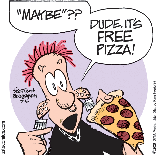 Pink OCR: "MAYBE"?? DUDEIT'S FREE PIZZA! BORGNAN 7? zitscomics.com ©2021 ZITS Partnership. Dist. by King Features "MAYBE"?? DUDEIT'S FREE PIZZA! BORGNAN 7 ? zitscomics.com ©2021 ZITS Partnership. Dist. by King Features