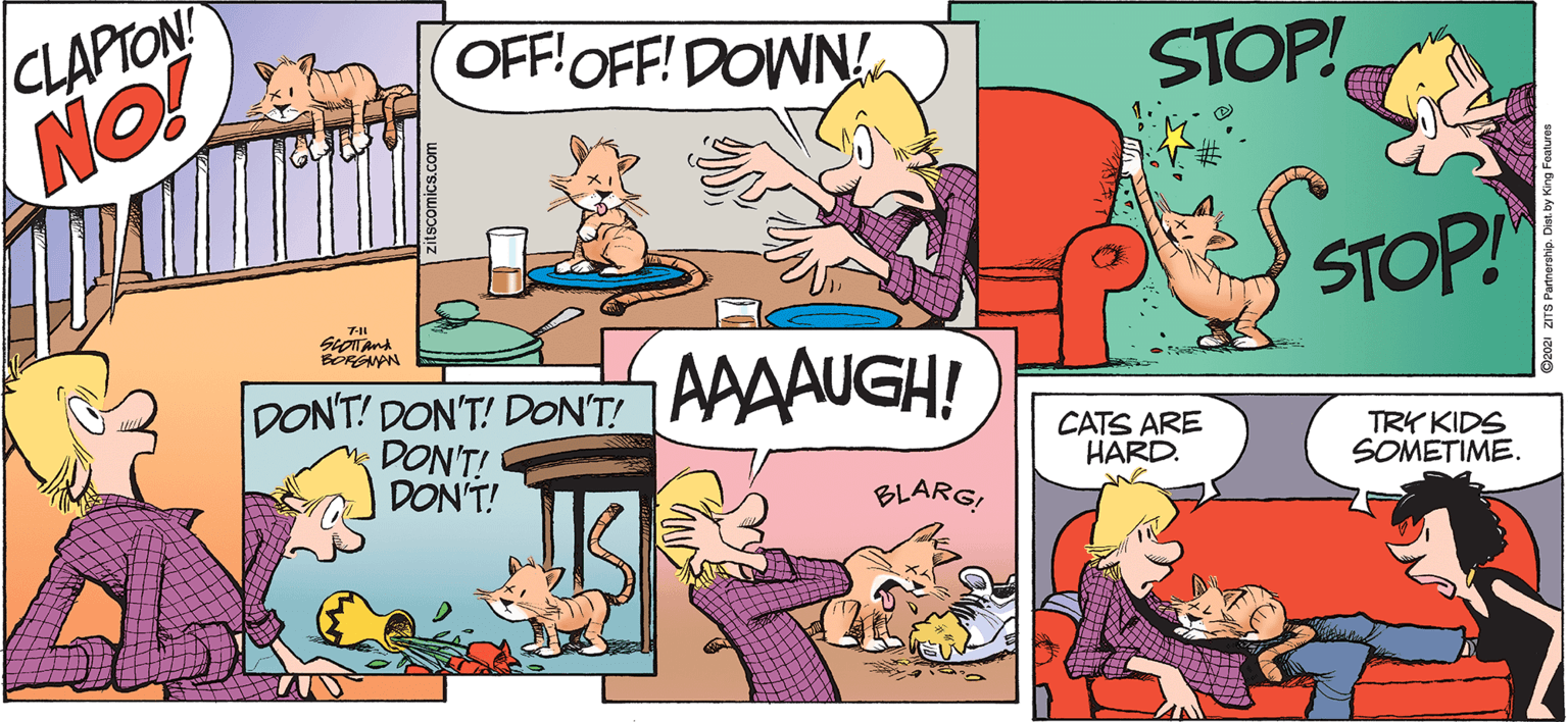 Font OCR: ZITS BY JERRY SCOTT AND JIM BORGMAN CLAPTON! NO! OFF!OFF! DOWN! STOP! STOP! BOREANAN AAAAUGH! DONT! DON'T! DON'T! DON'T! DON'T! CATS ARE HARD. TRY KIDS SOMETIME. BLARGZITS BY JERRY SCOTT AND JIM BORGMAN CLAPTON! NO! OFF!OFF! DOWN! STOP! STOP! BOREANAN AAAAUGH! DONT! DON'T! DON'T! DON'T! DON'T! CATS ARE HARD. TRY KIDS SOMETIME. BLARG