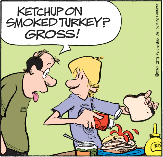 Interaction OCR: KETCHUP ON SMOKED TURKEY? GROSS! ©2021 ZITS Partnership. Dist. by King Features KETCHUP ON SMOKED TURKEY? GROSS! ©2021 ZITS Partnership. Dist. by King Features