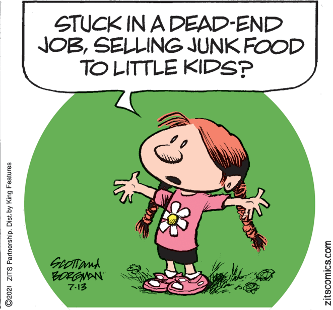 People in nature OCR: STUCK IN A DEAD-END JOBSELLING JUNK FOOD TO LITTLE KIDS? GoOTand BORGNAN 7-13 ©2021 ZITS Partnership. Dist. by King Features zitscomics.com STUCK IN A DEAD-END JOBSELLING JUNK FOOD TO LITTLE KIDS? GoOTand BORGNAN 7-13 ©2021 ZITS Partnership. Dist. by King Features zitscomics.com