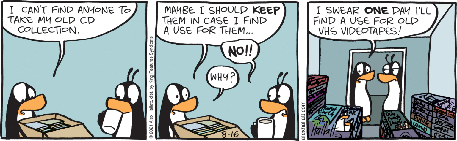 Font OCR: I CAN'T FIND ANYONE TO TAKE MY OLD CD COLLECTION. MAYBE I SHOULD KEEP THEM IN CASE I FIND A USE FOR THEM... I SWEAR ONE DAY I'LL FIND A USE FOR OLD VHS VIDEOTAPES! NO!! WHY? Halla © 2021 Alex Hallattdist. by King Features Syndicate I CAN'T FIND ANYONE TO TAKE MY OLD CD COLLECTION. MAYBE I SHOULD KEEP THEM IN CASE I FIND A USE FOR THEM... I SWEAR ONE DAY I'LL FIND A USE FOR OLD VHS VIDEOTAPES! NO!! WHY? Halla © 2021 Alex Hallattdist. by King Features Syndicate