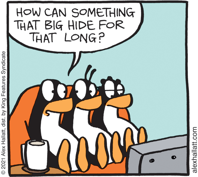 Humour OCR: HOW CAN SOMETHING THAT BIG HIDE FOR THAT LONG? © 2021 Alex Hallattdist. by King Features Syndicate alexhallatt.com HOW CAN SOMETHING THAT BIG HIDE FOR THAT LONG? © 2021 Alex Hallattdist. by King Features Syndicate alexhallatt.com