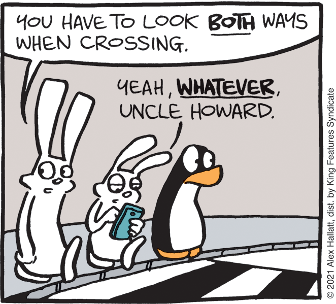 Adaptation OCR: YOU HAVE TO LOOK BOTH WAYS WHEN CROSSING. YEAHUNCLE HOWARD. © 2021 Alex Hallattdist. by King Features Syndicate YOU HAVE TO LOOK BOTH WAYS WHEN CROSSING. YEAHUNCLE HOWARD. © 2021 Alex Hallattdist. by King Features Syndicate