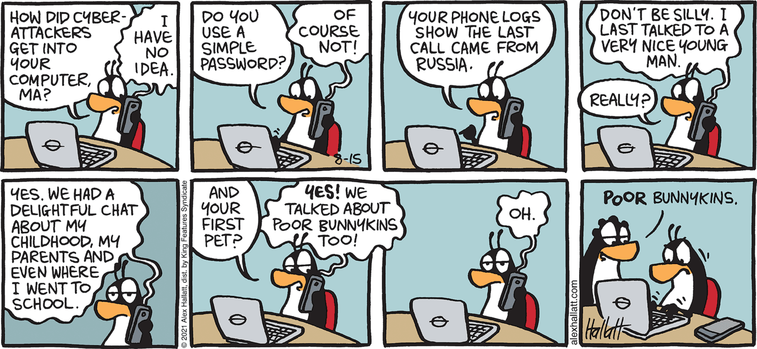 Publication OCR: ARGTIC GRAE DON'T BE SILLY. I LAST TALKED TO A VERY NICE YOUNG MAN. OF HOW DID CYBER- ATTACKERS GET INTO joUR COMPUTERMA? YOUR PHONE LOGS SHOW THE LAST CALL CAME FROM RUSSIA. DO YOU HAVE NO IDEA. I USE A SIMPLE PASSWORD? COURSE NOT! REALLY? 8-15 YES! WE TALKED ABOUT POOR BUNNYKINS A TOO! YESWE HAD A DELIGHTFUL CHAT ABOUT MY CHILDHOODMY PARENTS AND EVEN WHERE I WENT TO SCHOOL. AND YOUR FIRST PET? POOR BUNNYKINS. OH. ALEX HALLATT ARGTIC GRAE DON'T BE SILLY. I LAST TALKED TO A VERY NICE YOUNG MAN. OF HOW DID CYBER- ATTACKERS GET INTO joUR COMPUTERMA? YOUR PHONE LOGS SHOW THE LAST CALL CAME FROM RUSSIA. DO YOU HAVE NO IDEA. I USE A SIMPLE PASSWORD? COURSE NOT! REALLY? 8-15 YES! WE TALKED ABOUT POOR BUNNYKINS A TOO! YESWE HAD A DELIGHTFUL CHAT ABOUT MY CHILDHOODMY PARENTS AND EVEN WHERE I WENT TO SCHOOL. AND YOUR FIRST PET? POOR BUNNYKINS. OH. ALEX HALLATT