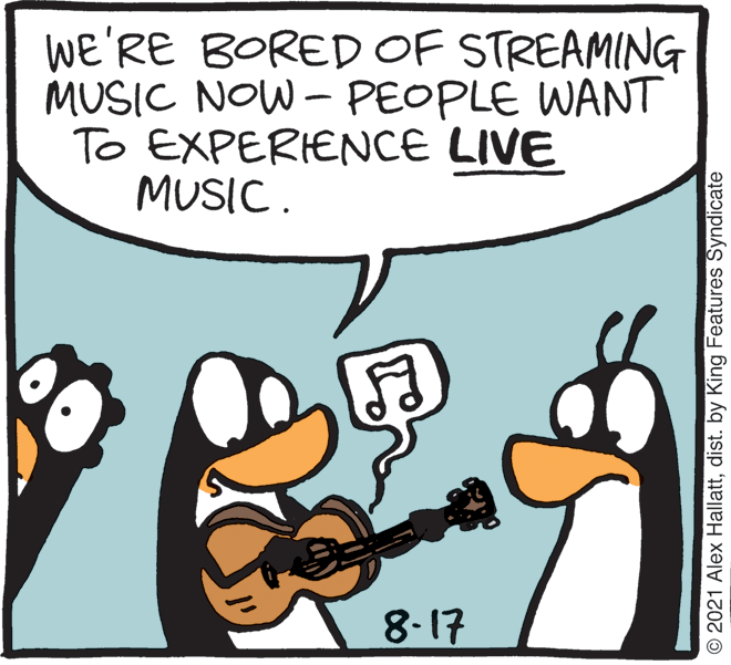 Line OCR: WE'RE BORED OF STREAMING MUSIC NOW - PEOPLE WANT To EXPERIENCE LIVE MUSIC. 8-17 © 2021 Alex Hallattdist. by King Features Syndicate WE'RE BORED OF STREAMING MUSIC NOW - PEOPLE WANT To EXPERIENCE LIVE MUSIC. 8-17 © 2021 Alex Hallattdist. by King Features Syndicate