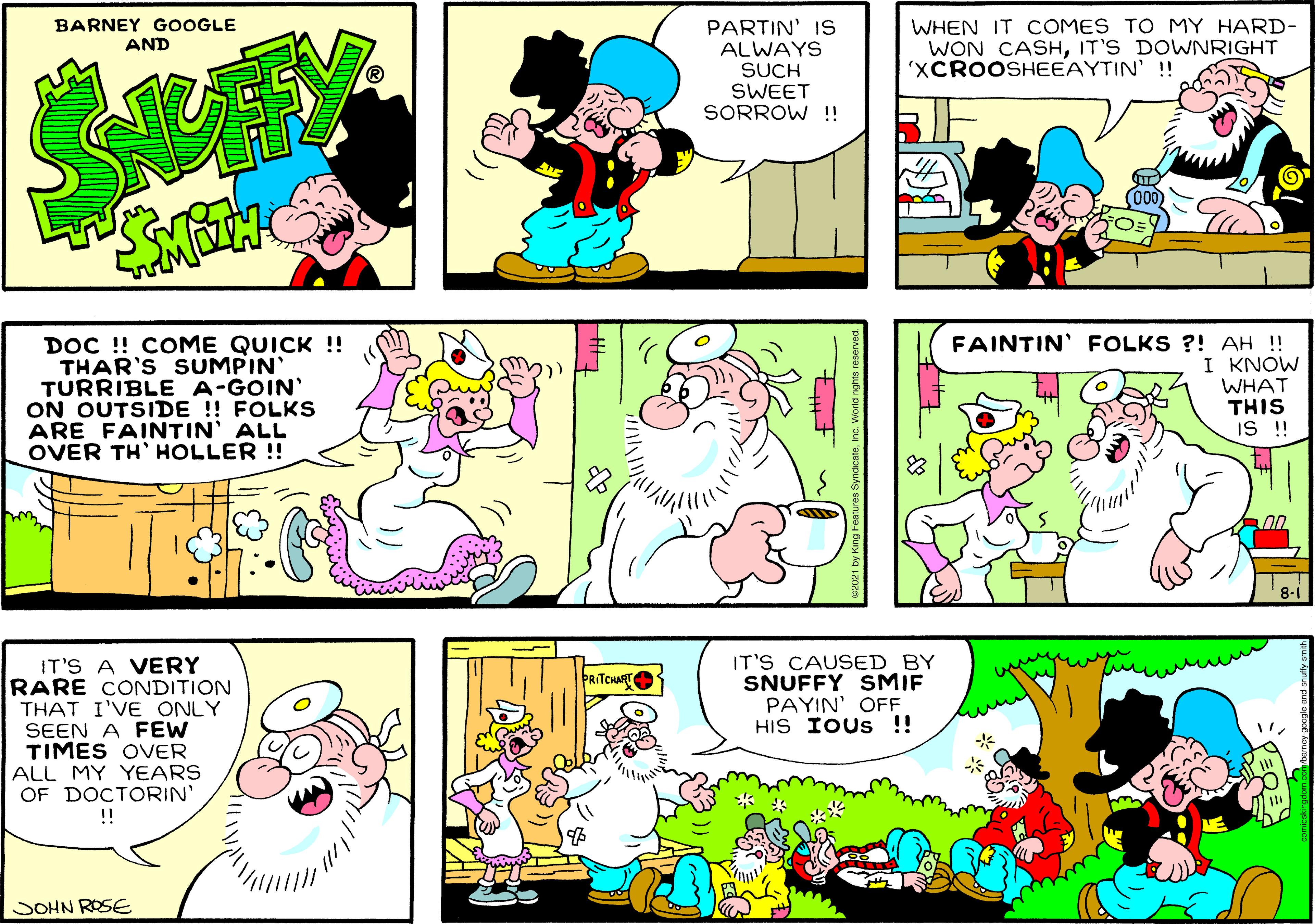 Yellow OCR: BARNEY GOOGLE AND PARTIN' IS ALWAYS SUCH SWEET SORROW !! WHEN IT COMES TO MY HARD- WON CASHIT'S DOWNRIGHT 'XCROOSHEEAYTIN' ! DOC !! COME QUICK !! THAR'S SUMPIN TURRIBLE A-GOIN' ON OUTSIDE ! FOLKS ARE FAINTIN' ALL OVER TH' HOLLER !! FAINTIN' FOLKS ?! AH ! I KNOW WHAT THIS IS!! 8-1 IT'S CAUSED BY SNUFFY SMIF PAYIN' OFF HIS IOUS !! IT'S A VERY RARE CONDITION THAT I'VE ONLY SEEN A FEW TIMES OVER ALL MY YEARS OF DOCTORIN' !! PRITCHART SOHN ROSE ? BARNEY GOOGLE AND PARTIN' IS ALWAYS SUCH SWEET SORROW !! WHEN IT COMES TO MY HARD- WON CASHIT'S DOWNRIGHT 'XCROOSHEEAYTIN' ! DOC !! COME QUICK !! THAR'S SUMPIN TURRIBLE A-GOIN' ON OUTSIDE ! FOLKS ARE FAINTIN' ALL OVER TH' HOLLER !! FAINTIN' FOLKS ?! AH ! I KNOW WHAT THIS IS!! 8-1 IT'S CAUSED BY SNUFFY SMIF PAYIN' OFF HIS IOUS !! IT'S A VERY RARE CONDITION THAT I'VE ONLY SEEN A FEW TIMES OVER ALL MY YEARS OF DOCTORIN' !! PRITCHART SOHN ROSE ?