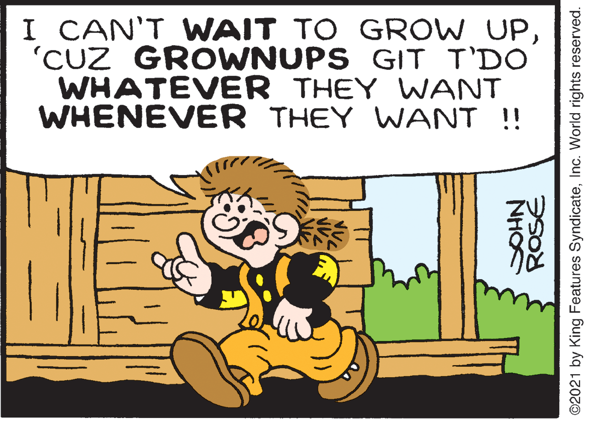 Font OCR: I CAN'T WAIT TO GROW UP'CUZ GROWNUPS GIT T'DO WHATEVER THEY WANT WHENEVER THEY WANT !! NHO ©2021 by King Features SyndicateInc. World rights reserved. I CAN'T WAIT TO GROW UP'CUZ GROWNUPS GIT T'DO WHATEVER THEY WANT WHENEVER THEY WANT !! NHO ©2021 by King Features SyndicateInc. World rights reserved.