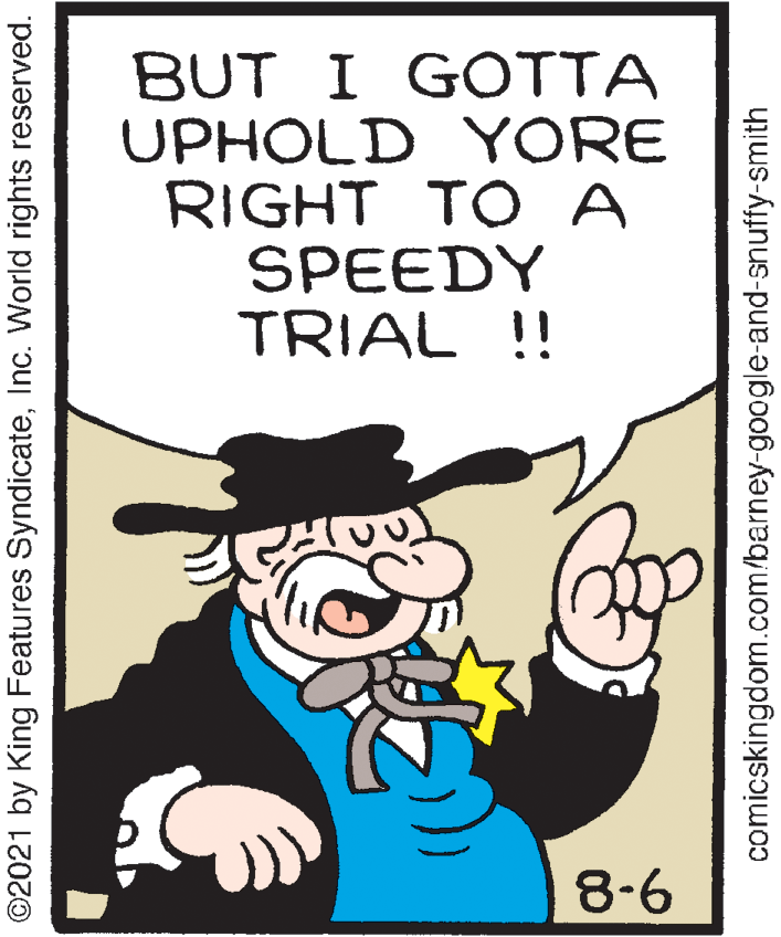 Poster OCR: BUT I GOTTA UPHOLD YORE RIGHT TO A SPEEDY TRIAL !! 8-6 ©2021 by King Features SyndicateInc. World rights reserved. comicskingdom.com/barney-google-and-snuffy-smith BUT I GOTTA UPHOLD YORE RIGHT TO A SPEEDY TRIAL !! 8-6 ©2021 by King Features SyndicateInc. World rights reserved. comicskingdom.com/barney-google-and-snuffy-smith
