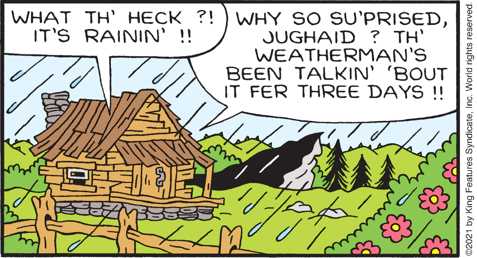 Parallel OCR: WHY SO SU'PRISEDJUGHAID ? TH' WEATHERMAN'S BEEN TALKIN' 'BOUT IT FER THREE DAYS !! WHAT TH' HECK ?! IT'S RAININ' !! www O2021 by King Features SyndicateInc. World rights reserved. WHY SO SU'PRISEDJUGHAID ? TH' WEATHERMAN'S BEEN TALKIN' 'BOUT IT FER THREE DAYS !! WHAT TH' HECK ?! IT'S RAININ' !! www O2021 by King Features SyndicateInc. World rights reserved.