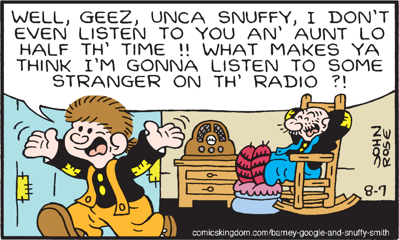 Font OCR: WELLI DON'T EVEN LISTEN TO YOU AN' AUNT LO HALF TH' TIME ! WHAT MAKES YA THINK I'M GONNA LISTEN TO SOME STRANGER ON TH' RADIO ?! L-8 comicskingdom.com/barney-google-and-snuffy-smith NHOC WELLUNCA SNUFFYI DON'T EVEN LISTEN TO YOU AN' AUNT LO HALF TH' TIME ! WHAT MAKES YA THINK I'M GONNA LISTEN TO SOME STRANGER ON TH' RADIO ?! L-8 comicskingdom.com/barney-google-and-snuffy-smith NHOC