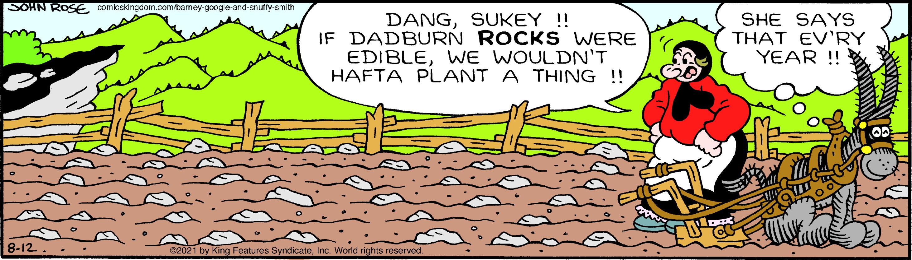 Organism OCR: SOHN ROSE comicskingdom.com/berney-google-and-anuffy-smith DANGSUKEY !! IF DADBURN ROCK S WERE EDIBLEWE WOULDN'T HAFTA PLANT A THING !! SHE SAYS THAT EV'RY YEAR !! 8-12 ©2021 by King Features SyndicateInc. World rights reserved. SOHN ROSE comicskingdom.com/berney-google-and-anuffy-smith DANGSUKEY !! IF DADBURN ROCK S WERE EDIBLEWE WOULDN'T HAFTA PLANT A THING !! SHE SAYS THAT EV'RY YEAR !! 8-12 ©2021 by King Features SyndicateInc. World rights reserved.