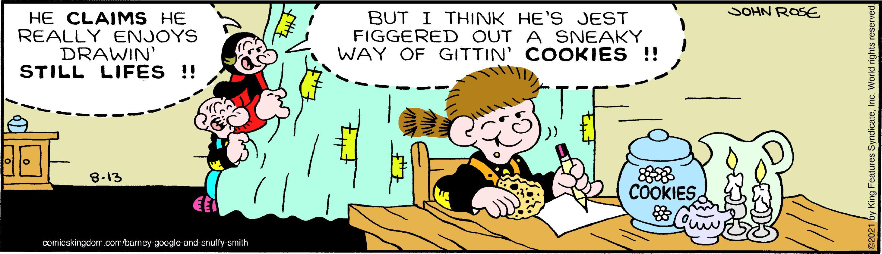 Font OCR: SOHN ROSE HE CLAIMS HE REALLY ENJOYS DRAWIN' STILL LIFES !! BUT I THINK HE'S JEST FIGGERED OUT A SNEAKY WAY OF GITTIN' COOKIES !! 8-13 COOKIES comicskingdom.com/barney-google-and-snuffy-smith SOHN ROSE HE CLAIMS HE REALLY ENJOYS DRAWIN' STILL LIFES !! BUT I THINK HE'S JEST FIGGERED OUT A SNEAKY WAY OF GITTIN' COOKIES !! 8-13 COOKIES comicskingdom.com/barney-google-and-snuffy-smith