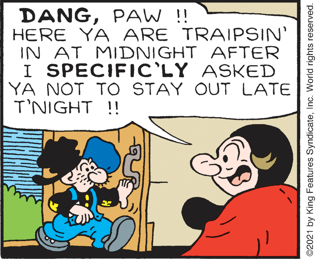 Mammal OCR: DANGPAW !! HERE YA ARE TRAIPSIN' IN AT MIDNIGHT AFTER I SPECIFIC'LY ASKED YA NOT TO STAY OUT LATE T'NIGHT !! ©2021 by King Features SyndicateInc. World rights reserved. DANGPAW !! HERE YA ARE TRAIPSIN' IN AT MIDNIGHT AFTER I SPECIFIC'LY ASKED YA NOT TO STAY OUT LATE T'NIGHT !! ©2021 by King Features SyndicateInc. World rights reserved.