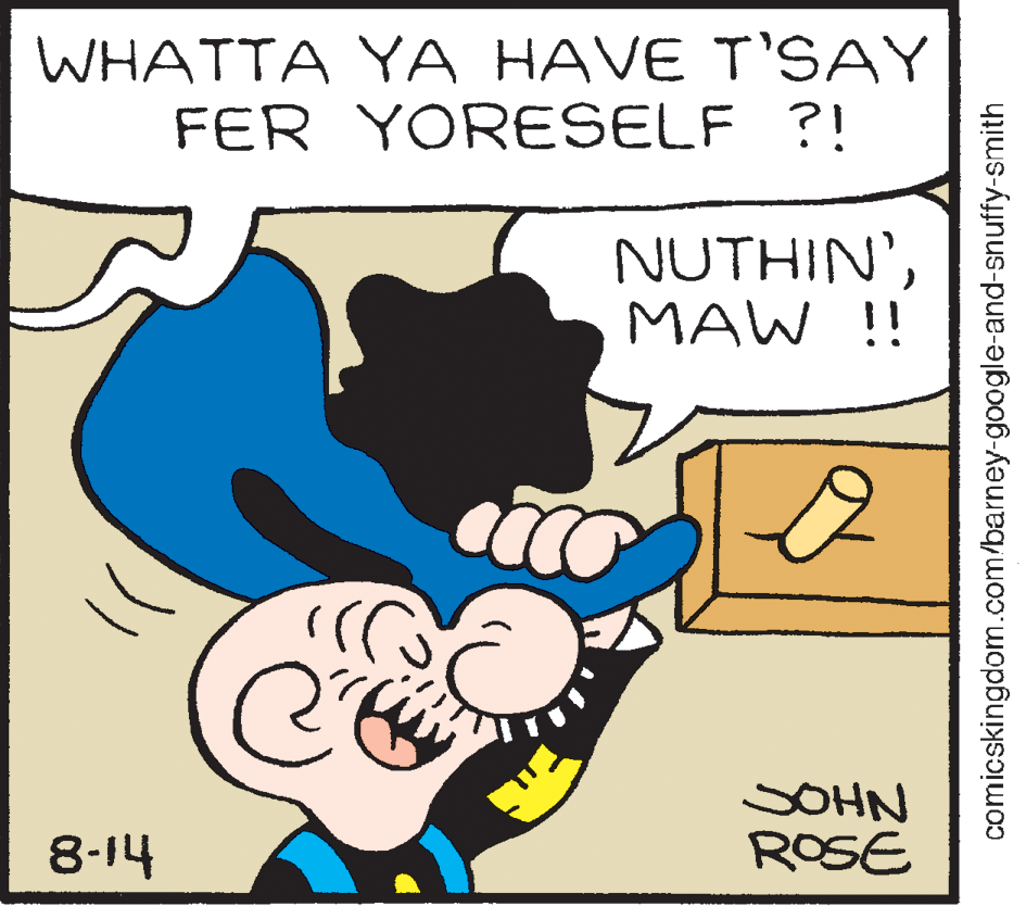 Happy OCR: WHATTA YA HAVE T'SAY FER YORESELF ?! NUTHIN'MAW !! SOHN ROSE 8-14 comicskingdom.com/barney-google-and-snuffy-smith WHATTA YA HAVE T'SAY FER YORESELF ?! NUTHIN'MAW !! SOHN ROSE 8-14 comicskingdom.com/barney-google-and-snuffy-smith