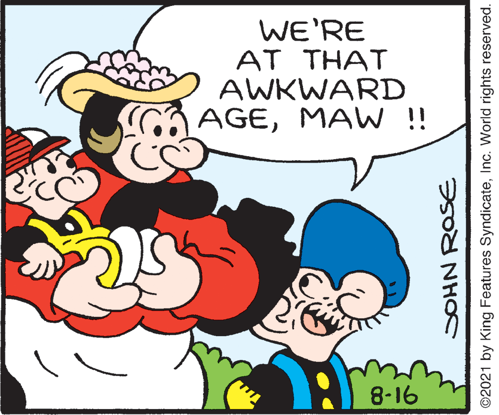 Rectangle OCR: WE'RE AT THAT AWKWARD AGEMAW !! 8-16 JOHN ROSE ©2021 by King Features SyndicateInc. World rights reserved. WE'RE AT THAT AWKWARD AGEMAW !! 8-16 JOHN ROSE ©2021 by King Features SyndicateInc. World rights reserved.