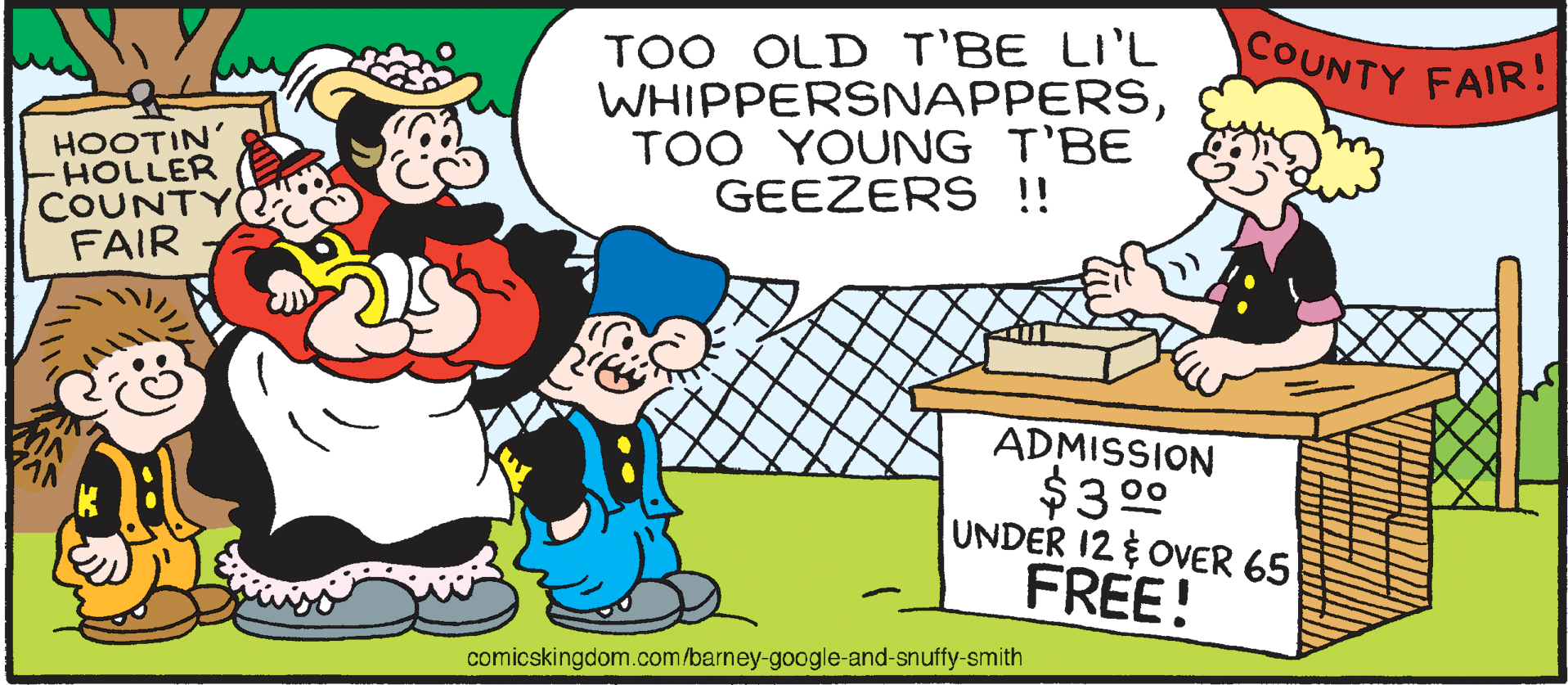Rectangle OCR: TOO OLD T'BE LI'L WHIPPERSNAPPERSTOO YOUNG T'BE GEEZERS !! COUNTY FAIR! HOOTIN' -HOLLER COUNTY FAIR ADMISSION $3 00 UNDER 12 OVER 65 FREE! comicskingdom.com/barney-google-and-snuffy-smith TOO OLD T'BE LI'L WHIPPERSNAPPERSTOO YOUNG T'BE GEEZERS !! COUNTY FAIR! HOOTIN' -HOLLER COUNTY FAIR ADMISSION $3 00 UNDER 12 OVER 65 FREE! comicskingdom.com/barney-google-and-snuffy-smith