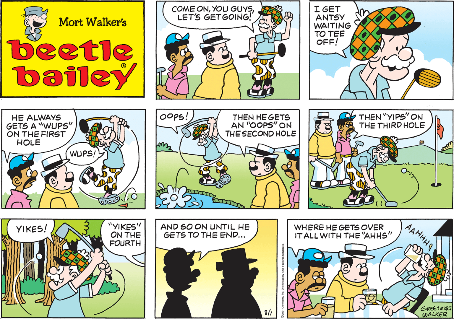 Line OCR: COME ONLET'S GET GOING! Mort Walker's beetle bailey Oops! HE ALWAYS GETS A "WUPS" ON THE FIRST HOLE THEN HEGETS AN "OOPS" ON THE SECOND HOLE WUPS! THEN "YIPS"ON THE THIRD HOLE "YIKES" ON THE FOURTH YIKES! AND SO ON UNTIL HE GETS TO THE END... AAHHHO WHERE HE GETS OVER IT ALL WITH THE "AHHS" 8/1 GRESTMORT WALKER y Kng Features Syrdcalo. COME ONYOU GUYSLET'S GET GOING! Mort Walker's beetle bailey Oops! HE ALWAYS GETS A "WUPS" ON THE FIRST HOLE THEN HEGETS AN "OOPS" ON THE SECOND HOLE WUPS! THEN "YIPS"ON THE THIRD HOLE "YIKES" ON THE FOURTH YIKES! AND SO ON UNTIL HE GETS TO THE END... AAHHHO WHERE HE GETS OVER IT ALL WITH THE "AHHS" 8/1 GRESTMORT WALKER y Kng Features Syrdcalo.