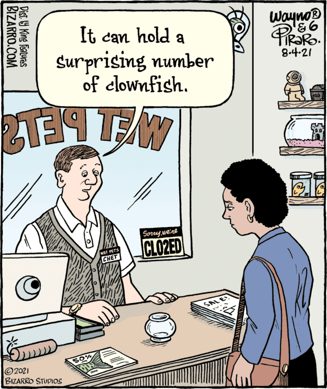 Drawing OCR: It can hold a surprising number of clownfish. Sorrywe're CLO2ED Wayno ©2021 BIZARRO STUDIOS BIZARRO.COM 50% 8.4-21 Dist. b9 King Features It can hold a surprising number of clownfish. Sorrywe're CLO2ED Wayno ©2021 BIZARRO STUDIOS BIZARRO.COM 50% 8.4-21 Dist. b9 King Features
