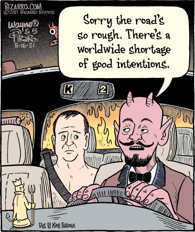 Line OCR: BIZARRO.COM ©2021 BIZARRO STUDIOS Sorry the road's so rough. There's a Worldwide shortage of good intentions. Wayno® &5 TIR?RO. 8.16-21 K Dist. Y King Features BIZARRO.COM ©2021 BIZARRO STUDIOS Sorry the road's so rough. There's a Worldwide shortage of good intentions. Wayno® &5 TIR?RO. 8.16-21 K Dist. Y King Features
