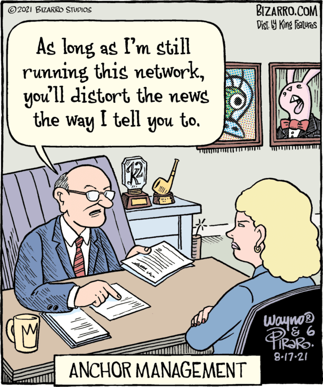 Illustration OCR: ©2021 BIZARRO STUDIOS As long as I'm still running this networkyou'll distort the news to. Wayno® D'& 6 8-17-21 the way I tell you ANCHOR MANAGEMENT BIZARRO.COM Dist. ba King Features ©2021 BIZARRO STUDIOS As long as I'm still running this networkyou'll distort the news to. Wayno® D'& 6 8-17-21 the way I tell you ANCHOR MANAGEMENT BIZARRO.COM Dist. ba King Features