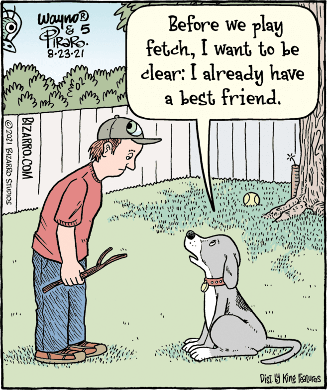 Parallel OCR: Wayno Before we play fetchI want to be clear: I already have a best friendR?RO. 8.23-21 ... Dist Y King features BIZARRO.COM ©2021 BIZARRO STUDIOS Wayno Before we play fetchI want to be clear: I already have a best friendR?RO. 8.23-21 ... Dist Y King features BIZARRO.COM ©2021 BIZARRO STUDIOS