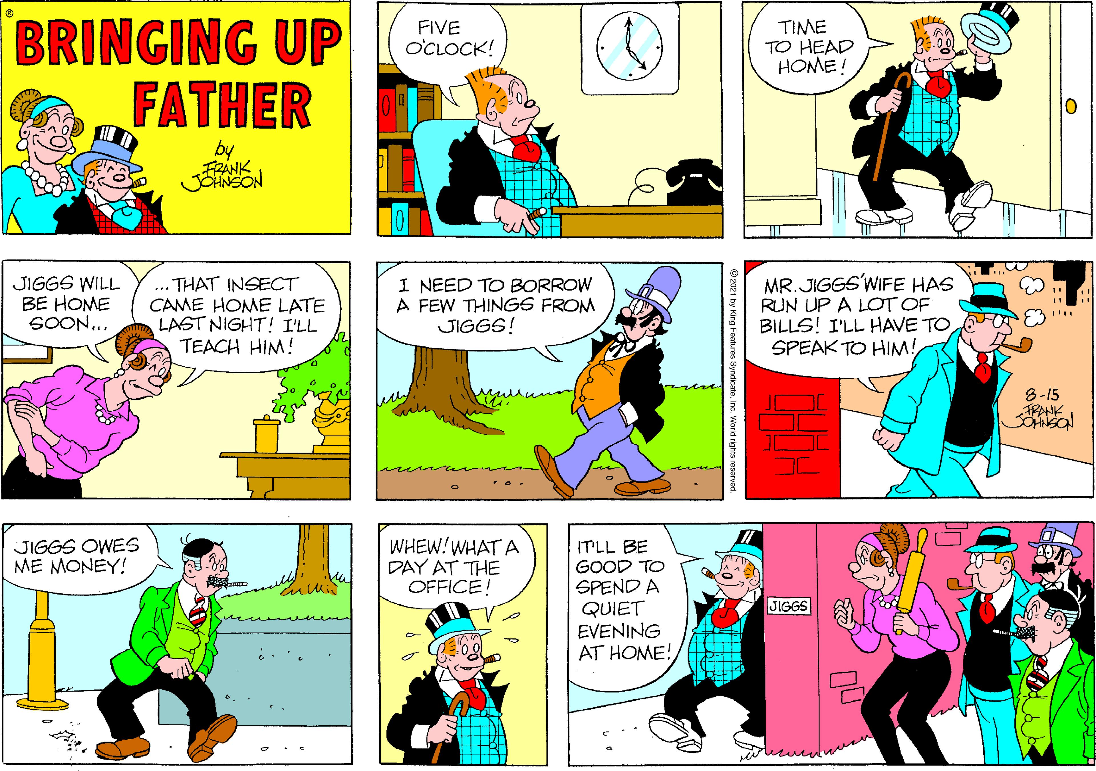 Mammal OCR: BRINGING UP FATHER TIME TO HEAD HOME! FIVE O'CLOCK! by FRANK JEHNSON JIGGS WILL BE HOME SOON... THAT INSECT CAME HOME LATE LAST NIGHT ! I'LL TEACH HIM! I NEED TO BORROW A FEW THINGS FROM JIGGS! MR.JIGGS'WIFE HAS RUN UP A LOT OF BILLS! I'LL HAVE TO S SPEAK TO HIM! 8-15 PAHK JIGGS OWES ME MONEY! WHEW!WHAT A DAY AT THE OFFICE! ITLL BE GOOD TO SPEND A QUIET EVENING AT HOME! JIGGS 2021 by King Foatures Syndikatehc World rights reserved. BRINGING UP FATHER TIME TO HEAD HOME! FIVE O'CLOCK! by FRANK JEHNSON JIGGS WILL BE HOME SOON... THAT INSECT CAME HOME LATE LAST NIGHT ! I'LL TEACH HIM! I NEED TO BORROW A FEW THINGS FROM JIGGS! MR.JIGGS'WIFE HAS RUN UP A LOT OF BILLS! I'LL HAVE TO S SPEAK TO HIM! 8-15 PAHK JIGGS OWES ME MONEY! WHEW!WHAT A DAY AT THE OFFICE! ITLL BE GOOD TO SPEND A QUIET EVENING AT HOME! JIGGS 2021 by King Foatures Syndikatehc World rights reserved.
