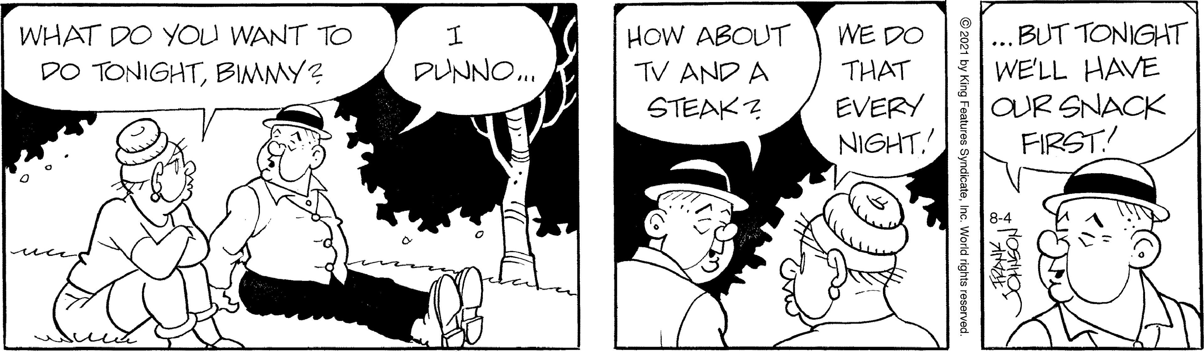 Gesture OCR: BUT TONIGHT WE'LL HAVE OUR SNACK FIRST! HOW ABOUT TV AND A WHAT DO YOU WANT TO WE DO DO TONIGHTBIMMY? DUNNO. THAT STEAK? EVERY NIGHT. ? © 2021 by King Features SyndicateInc. World rights reserved BUT TONIGHT WE'LL HAVE OUR SNACK FIRST! HOW ABOUT TV AND A WHAT DO YOU WANT TO WE DO DO TONIGHTBIMMY? DUNNO. THAT STEAK? EVERY NIGHT. ? © 2021 by King Features SyndicateInc. World rights reserved