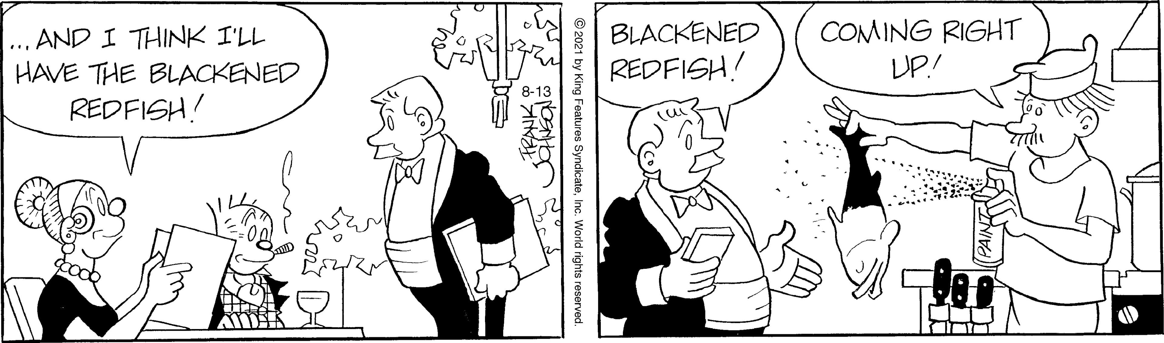 Handwriting OCR: COMING RIGHT UP.! BLACKENED ... AND I THINK I'LL HAVE THE BLACKENED REDFISH! REDFISH! © 2021 by King Features SyndicateInc. World rights reserved. COMING RIGHT UP.! BLACKENED ... AND I THINK I'LL HAVE THE BLACKENED REDFISH! REDFISH! © 2021 by King Features SyndicateInc. World rights reserved.