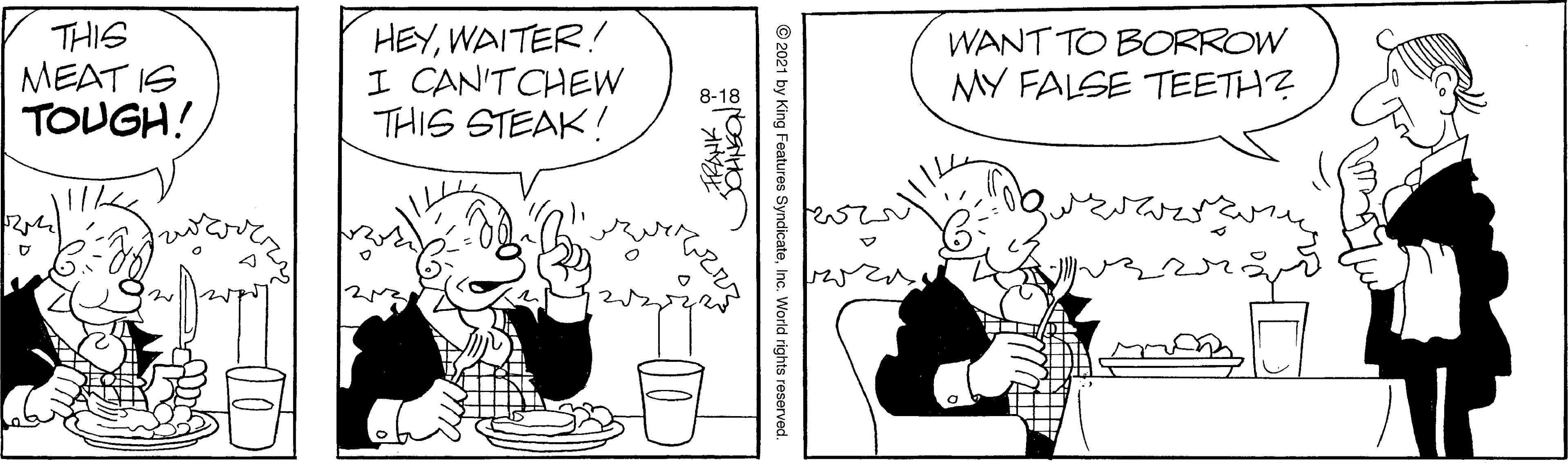 Line OCR: THIS MEAT IS TOUGH! HEYWAITER! I CAN'TCHEW THIS STEAK! WANT TO BORROW MY FALSE TEETH? 8-18 © 2021 by King Features SyndicateInc. World rights reserved. THIS MEAT IS TOUGH! HEYWAITER! I CAN'TCHEW THIS STEAK! WANT TO BORROW MY FALSE TEETH? 8-18 © 2021 by King Features SyndicateInc. World rights reserved.
