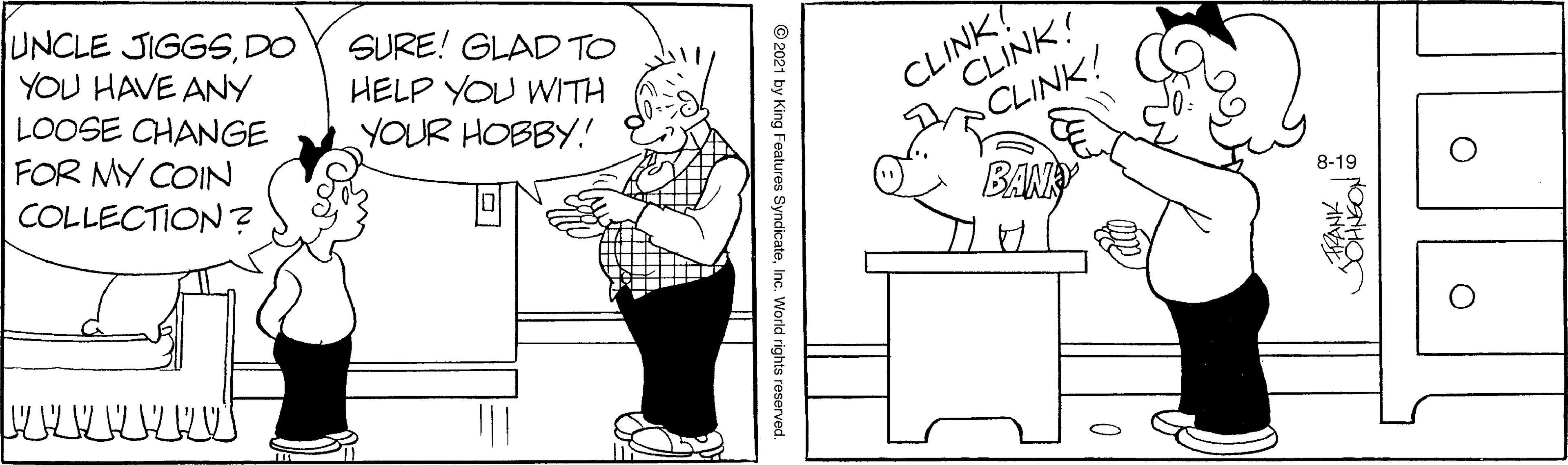 Organism OCR: UNCLE JIGGSDO YOU HAVE ANY LOOSE CHANGE FOR MY COIN COLLECTION ? SURE! GLAD TO HELP YOU WITH YOUR HOBBY! CLINK? CLINK! CLINK! 8-19 UNCLE JIGGSDO YOU HAVE ANY LOOSE CHANGE FOR MY COIN COLLECTION ? SURE! GLAD TO HELP YOU WITH YOUR HOBBY! CLINK? CLINK! CLINK! 8-19