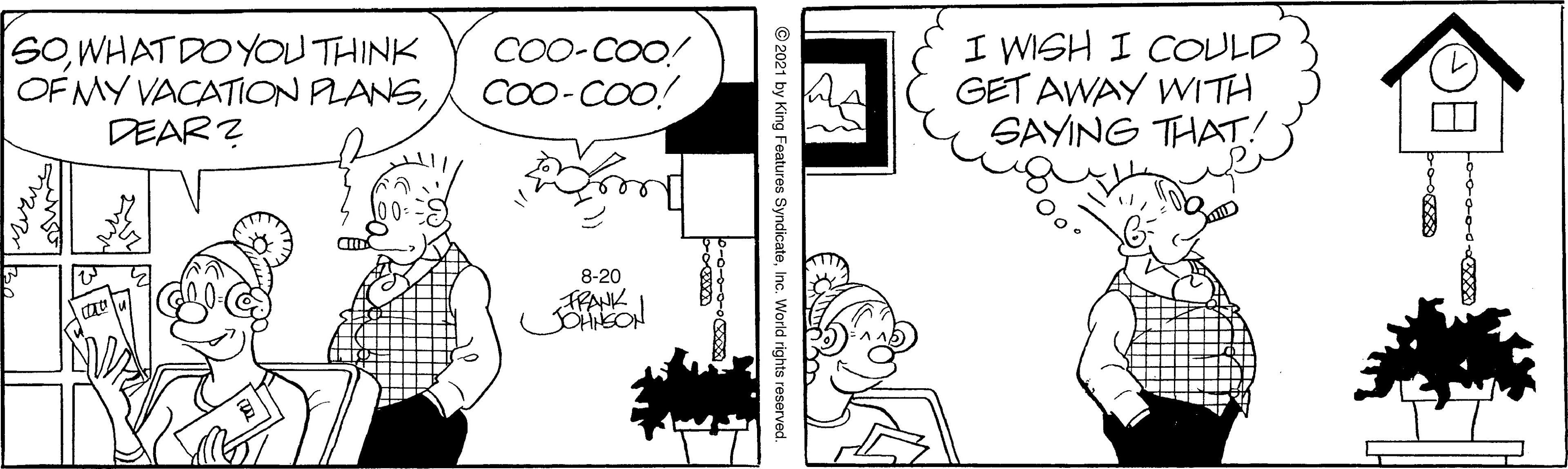 Line OCR: SOWHAT DO YOU THINK OF MY VACATION PLANSDEAR ? CO0-COO! CO0-COO! I WISH I COULD GET AWAY WITH SAYING THAT! 8-20 FRANK © 2021 by King Features SyndicateInc. World rights reserved. SOWHAT DO YOU THINK OF MY VACATION PLANSDEAR ? CO0-COO! CO0-COO! I WISH I COULD GET AWAY WITH SAYING THAT! 8-20 FRANK © 2021 by King Features SyndicateInc. World rights reserved.