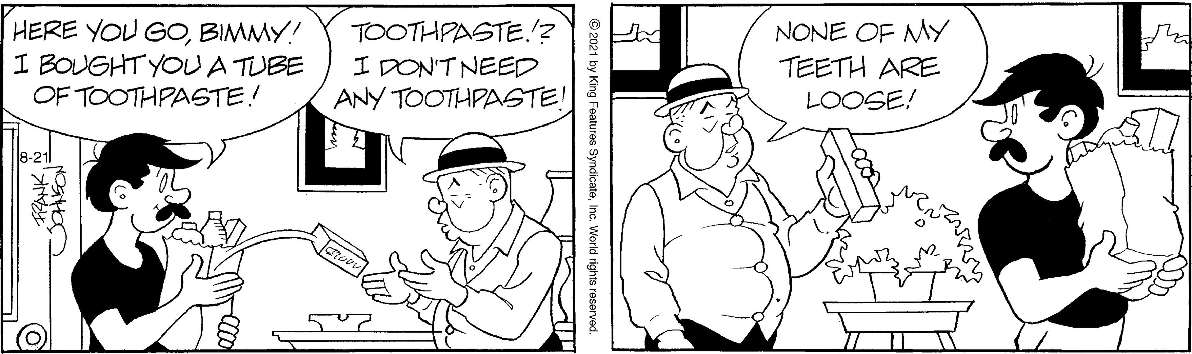 Gesture OCR: HERE YOU GOBIMMY! I BOUGHT YOUA TUBE OF TOOTHPASTE! TOOTHPASTE!? I DON'T NEED ANY TOOTHPASTE! NONE OF My TEETH ARE LOOSE! 8-21 © 2021 by King Features SyndicateInc. World rights reserved. HERE YOU GOBIMMY! I BOUGHT YOUA TUBE OF TOOTHPASTE! TOOTHPASTE!? I DON'T NEED ANY TOOTHPASTE! NONE OF My TEETH ARE LOOSE! 8-21 © 2021 by King Features SyndicateInc. World rights reserved.