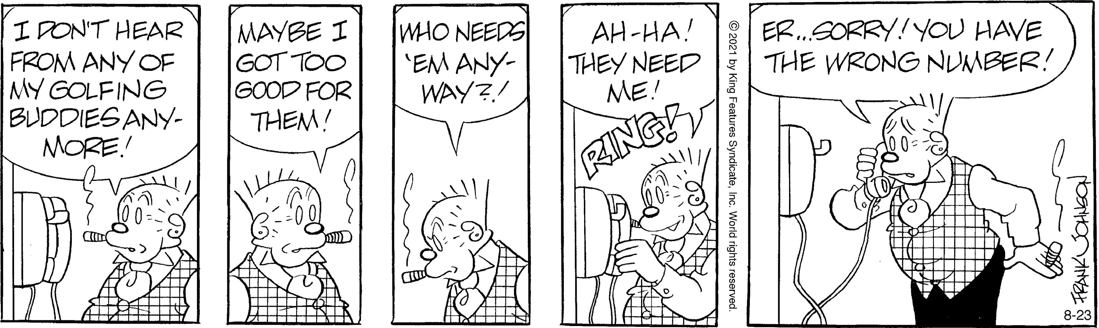 Black OCR: I DON'T HEAR FROM ANY OF MY GOLFING BUDDIES ANY- MORE! MAYBE I GOT TOO GOOD FOR THEM! WHO NEEDS 'EM ANY- WAY?! AH-HA! THEY NEED ME! ER.SORRY! YOU HAVE THE WRONG NUMBER! RING 00 8-23 FRANKUCHNGO © 2021 by King Features SyndicateInc. World rights reserved. I DON'T HEAR FROM ANY OF MY GOLFING BUDDIES ANY- MORE! MAYBE I GOT TOO GOOD FOR THEM! WHO NEEDS 'EM ANY- WAY?! AH-HA! THEY NEED ME! ER.SORRY! YOU HAVE THE WRONG NUMBER! RING 00 8-23 FRANKUCHNGO © 2021 by King Features SyndicateInc. World rights reserved.