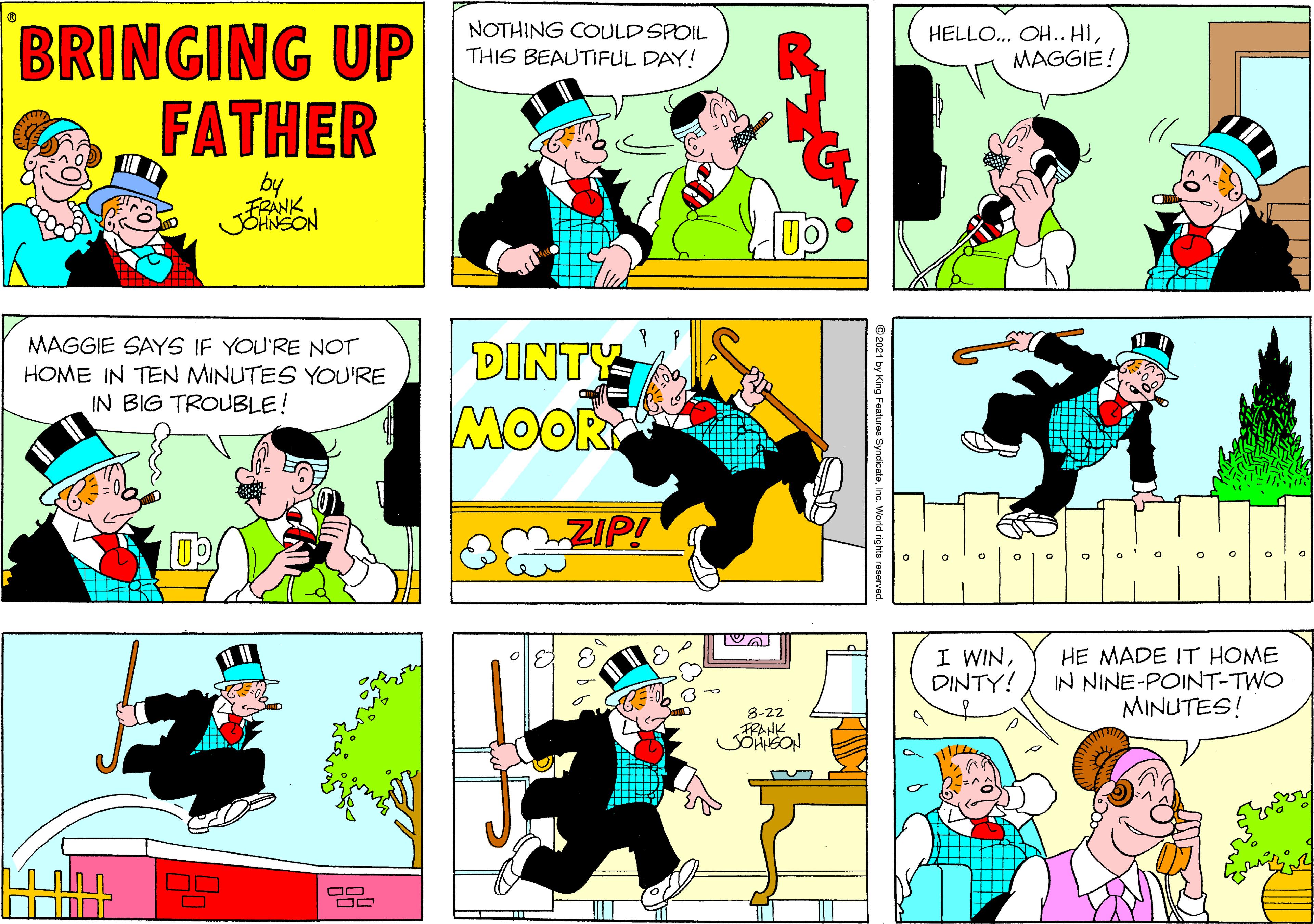 Font OCR: BRINGING UP FATHER NOTHING COULD SPOIL THIS BEAUTIFUL DAY! HELLO... OH.. HIMAGGIE! by FRANK JSANSON MAGGIE SAYS IF YOU'RE NOT HOME IN TEN MINUTES YOU'RE IN BIG TROUBLE! DINTY MOOR ZIP! I WINDINTY! HE MADE IT HOME IN NINE-POINT-TWO MINUTES! 8-22 RANK O BRINGING UP FATHER NOTHING COULD SPOIL THIS BEAUTIFUL DAY! HELLO... OH.. HIMAGGIE! by FRANK JSANSON MAGGIE SAYS IF YOU'RE NOT HOME IN TEN MINUTES YOU'RE IN BIG TROUBLE! DINTY MOOR ZIP! I WINDINTY! HE MADE IT HOME IN NINE-POINT-TWO MINUTES! 8-22 RANK O
