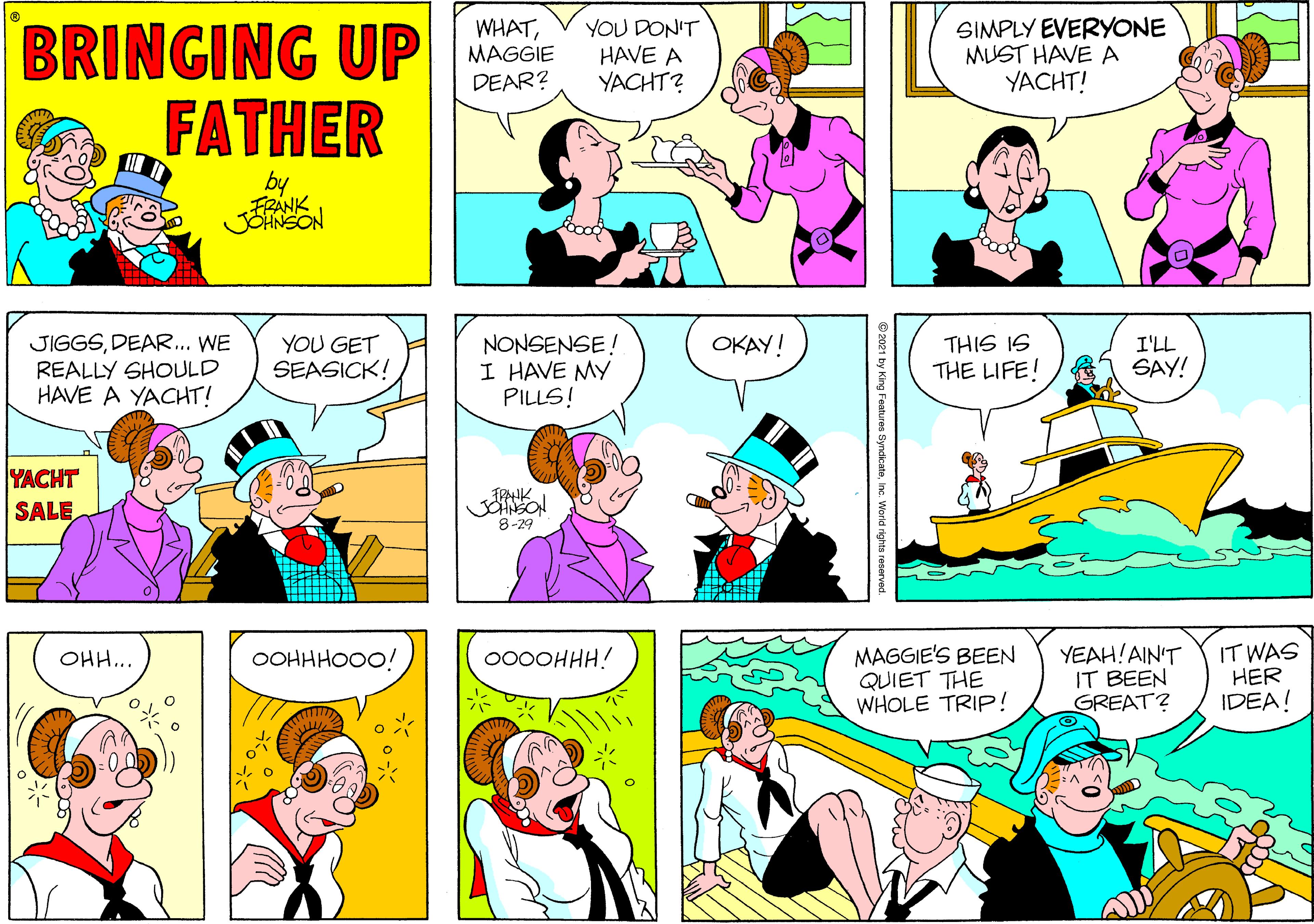 Human OCR: BRINGING UP FATHER YOU DON'T HAVE A YACHT? SIMPLY EVERYONE MUST HAVE A YACHT! WHATMAGGIE DEAR? by JIGGSDEAR... WE REALLY SHOULD HAVE A YACHT! YOU GET SEASICK! NONSENSE! I HAVE MY PILLS! THIS IS THE LIFE! OKAY! I'LL SAY! YACHT TPAHK SALE 8-29 MAGGIE'S BEEN QUIET THE WHOLE TRIP! YEAH!AIN'T IT BEEN GREAT? IT WAS HER IDEA! ??.. OOHHHOOO! 000OHHH! BRINGING UP FATHER YOU DON'T HAVE A YACHT? SIMPLY EVERYONE MUST HAVE A YACHT! WHATMAGGIE DEAR? by JIGGSDEAR... WE REALLY SHOULD HAVE A YACHT! YOU GET SEASICK! NONSENSE! I HAVE MY PILLS! THIS IS THE LIFE! OKAY! I'LL SAY! YACHT TPAHK SALE 8-29 MAGGIE'S BEEN QUIET THE WHOLE TRIP! YEAH!AIN'T IT BEEN GREAT? IT WAS HER IDEA! ??.. OOHHHOOO! 000OHHH!